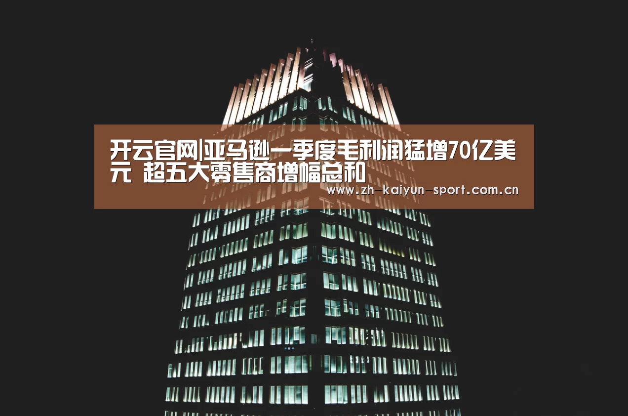 开云官网|亚马逊一季度毛利润猛增70亿美元 超五大零售商增幅总和(图3) 开云官网